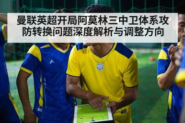 曼联英超开局阿莫林三中卫体系攻防转换问题深度解析与调整方向